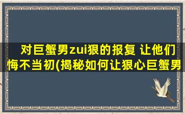 对巨蟹男zui狠的报复 让他们悔不当初(揭秘如何让狠心巨蟹男悔不当初，想必你一定不知道！)